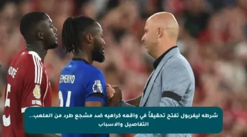 شرطة ليفربول تفتح تحقيقاً في واقعة كراهية ضد مشجع طرد من الملعب.. التفاصيل والأسباب